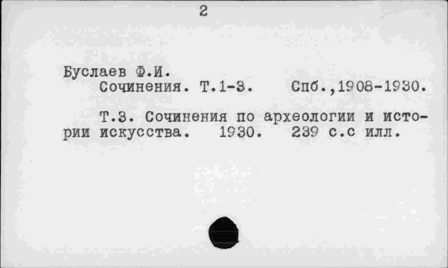 ﻿2
Буслаев Ф.И.
Сочинения. Т.1-3.
Спб.,1908-1930.
Т.З. Сочинения по археологии и истории искусства. 1930.	239 с.с илл.